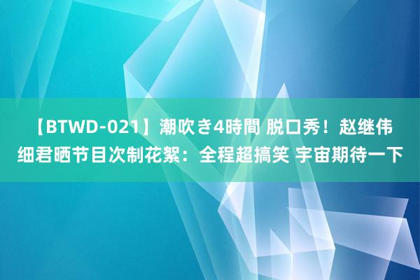 【BTWD-021】潮吹き4時間 脱口秀！赵继伟细君晒节目次制花絮：全程超搞笑 宇宙期待一下