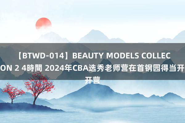 【BTWD-014】BEAUTY MODELS COLLECTION 2 4時間 2024年CBA选秀老师营在首钢园得当开营