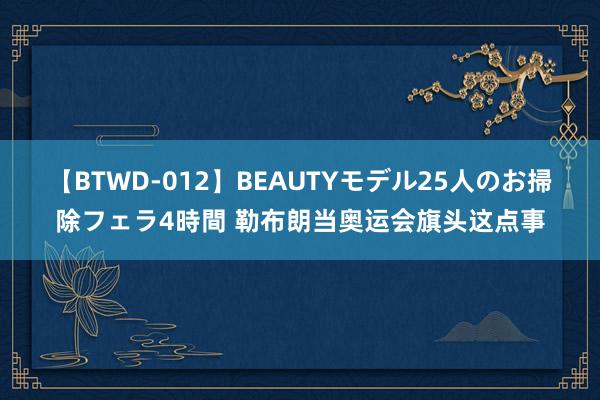 【BTWD-012】BEAUTYモデル25人のお掃除フェラ4時間 勒布朗当奥运会旗头这点事