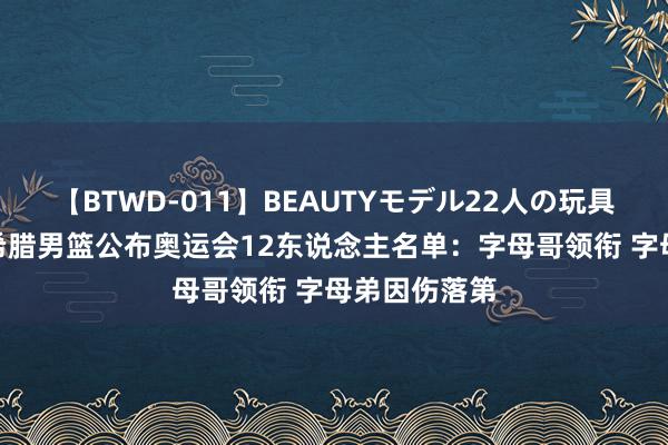 【BTWD-011】BEAUTYモデル22人の玩具責め4時間 希腊男篮公布奥运会12东说念主名单：字母哥领衔 字母弟因伤落第