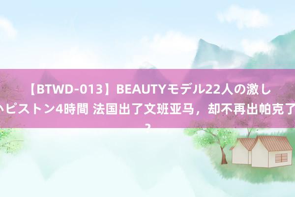 【BTWD-013】BEAUTYモデル22人の激しいピストン4時間 法国出了文班亚马，却不再出帕克了？