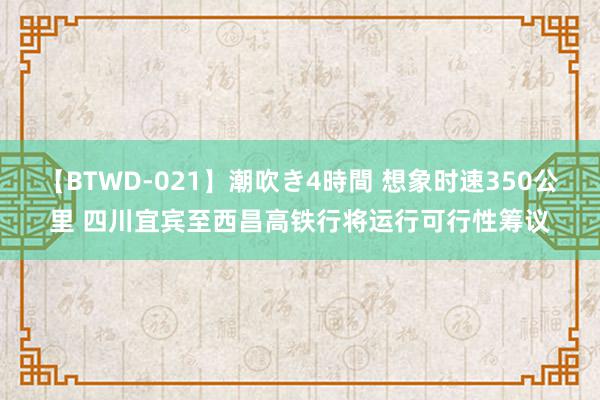 【BTWD-021】潮吹き4時間 想象时速350公里 四川宜宾至西昌高铁行将运行可行性筹议