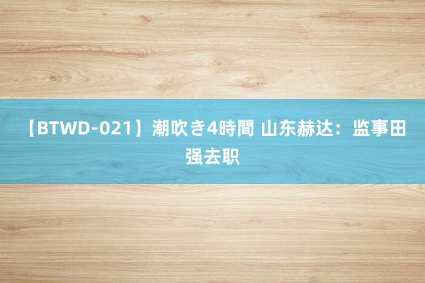 【BTWD-021】潮吹き4時間 山东赫达：监事田强去职