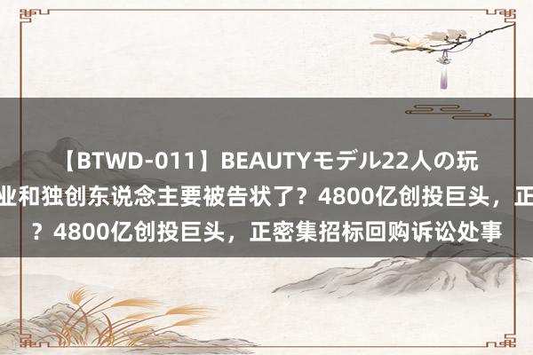 【BTWD-011】BEAUTYモデル22人の玩具責め4時間 又一波企业和独创东说念主要被告状了？4800亿创投巨头，正密集招标回购诉讼处事