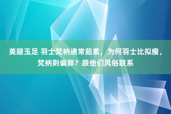 美腿玉足 羽士梵衲通常茹素，为何羽士比拟瘦，梵衲则偏胖？跟他们风俗联系