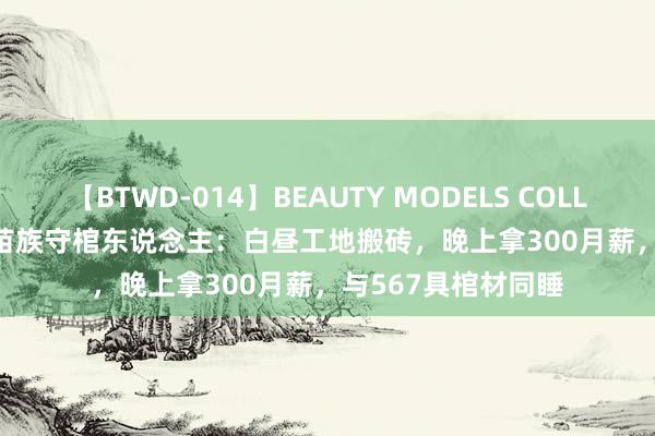 【BTWD-014】BEAUTY MODELS COLLECTION 2 4時間 苗族守棺东说念主：白昼工地搬砖，晚上拿300月薪，与567具棺材同睡