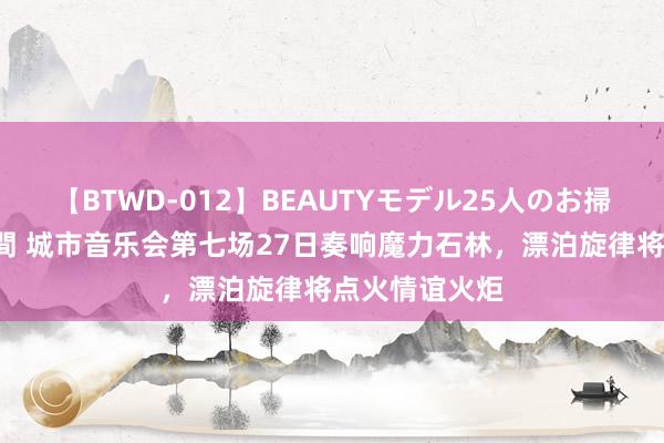 【BTWD-012】BEAUTYモデル25人のお掃除フェラ4時間 城市音乐会第七场27日奏响魔力石林，漂泊旋律将点火情谊火炬