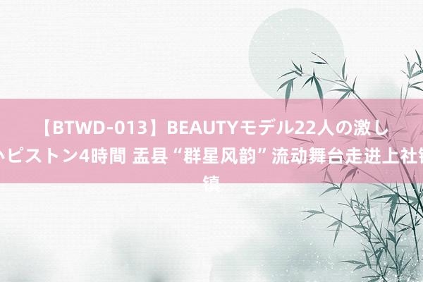 【BTWD-013】BEAUTYモデル22人の激しいピストン4時間 盂县“群星风韵”流动舞台走进上社镇