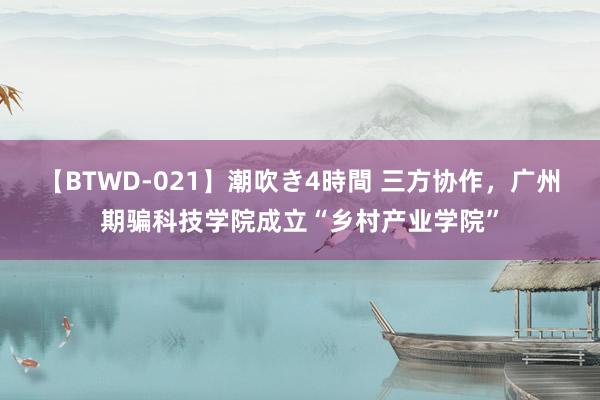 【BTWD-021】潮吹き4時間 三方协作，广州期骗科技学院成立“乡村产业学院”