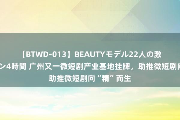 【BTWD-013】BEAUTYモデル22人の激しいピストン4時間 广州又一微短剧产业基地挂牌，助推微短剧向“精”而生