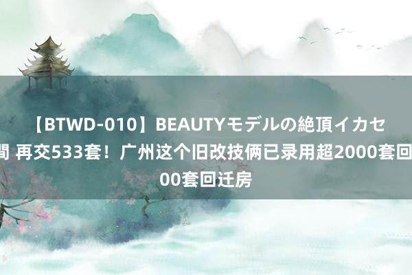 【BTWD-010】BEAUTYモデルの絶頂イカセ4時間 再交533套！广州这个旧改技俩已录用超2000套回迁房