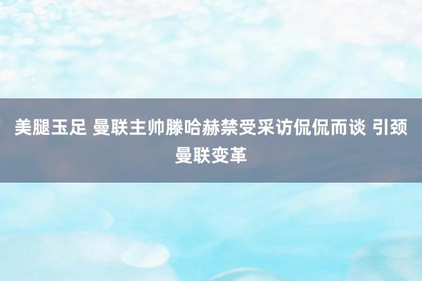 美腿玉足 曼联主帅滕哈赫禁受采访侃侃而谈 引颈曼联变革