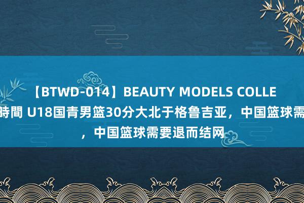 【BTWD-014】BEAUTY MODELS COLLECTION 2 4時間 U18国青男篮30分大北于格鲁吉亚，中国篮球需要退而结网