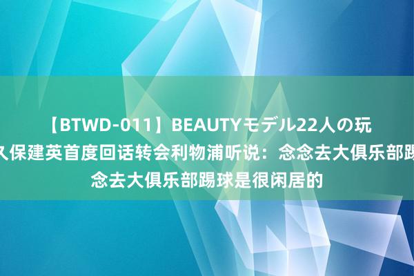 【BTWD-011】BEAUTYモデル22人の玩具責め4時間 久保建英首度回话转会利物浦听说：念念去大俱乐部踢球是很闲居的