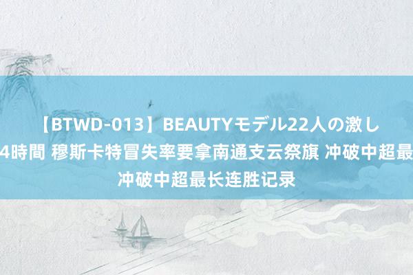 【BTWD-013】BEAUTYモデル22人の激しいピストン4時間 穆斯卡特冒失率要拿南通支云祭旗 冲破中超最长连胜记录