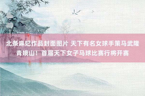 北条麻妃作品封面图片 天下有名女球手策马武隆青娥山！首届天下女子马球比赛行将开赛