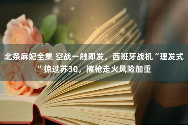 北条麻妃全集 空战一触即发，西班牙战机“理发式”掠过苏30，擦枪走火风险加重