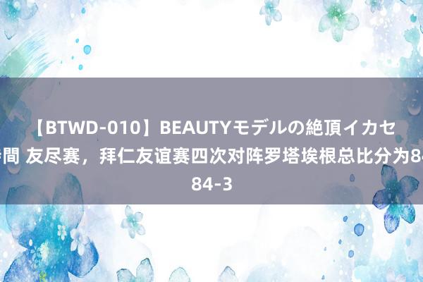 【BTWD-010】BEAUTYモデルの絶頂イカセ4時間 友尽赛，拜仁友谊赛四次对阵罗塔埃根总比分为84-3