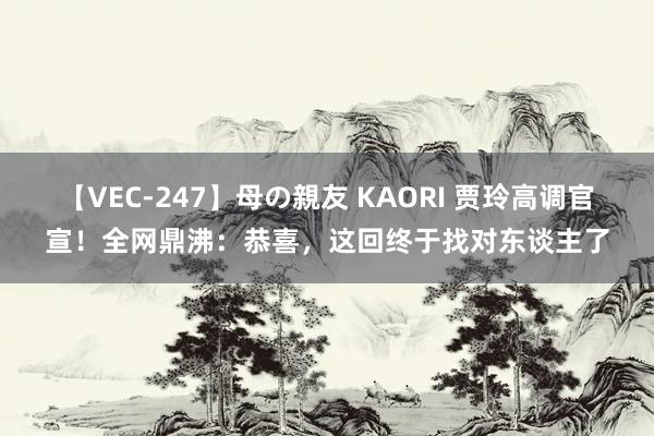 【VEC-247】母の親友 KAORI 贾玲高调官宣！全网鼎沸：恭喜，这回终于找对东谈主了