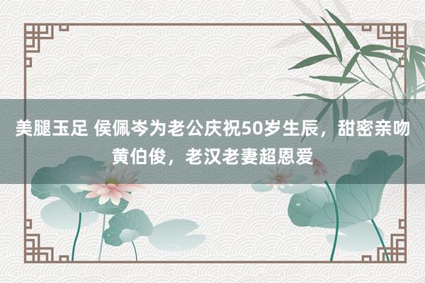 美腿玉足 侯佩岑为老公庆祝50岁生辰，甜密亲吻黄伯俊，老汉老妻超恩爱