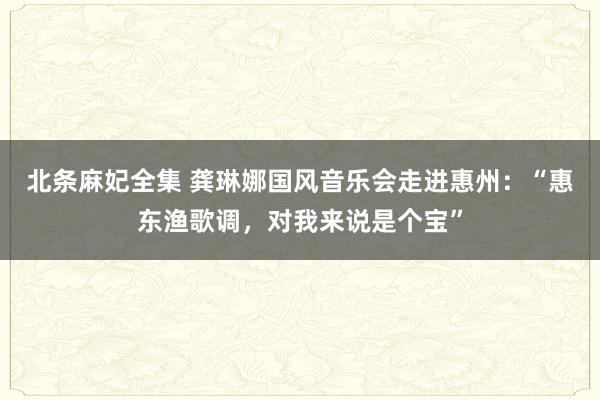 北条麻妃全集 龚琳娜国风音乐会走进惠州：“惠东渔歌调，对我来说是个宝”