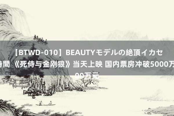 【BTWD-010】BEAUTYモデルの絶頂イカセ4時間 《死侍与金刚狼》当天上映 国内票房冲破5000万元