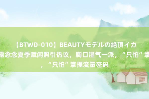 【BTWD-010】BEAUTYモデルの絶頂イカセ4時間 赵露念念夏季赋闲照引热议，胸口湿气一派，“只怕”掌捏流量密码