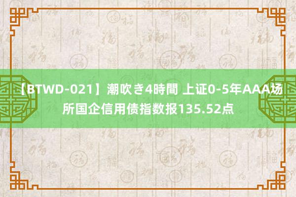 【BTWD-021】潮吹き4時間 上证0-5年AAA场所国企信用债指数报135.52点