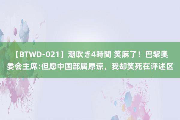 【BTWD-021】潮吹き4時間 笑麻了！巴黎奥委会主席:但愿中国部属原谅，我却笑死在评述区