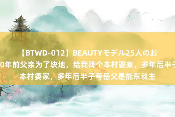 【BTWD-012】BEAUTYモデル25人のお掃除フェラ4時間 20年前父亲为了块地，给我找个本村婆家，多年后半子夸岳父是能东谈主