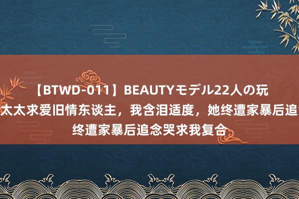 【BTWD-011】BEAUTYモデル22人の玩具責め4時間 太太求爱旧情东谈主，我含泪适度，她终遭家暴后追念哭求我复合