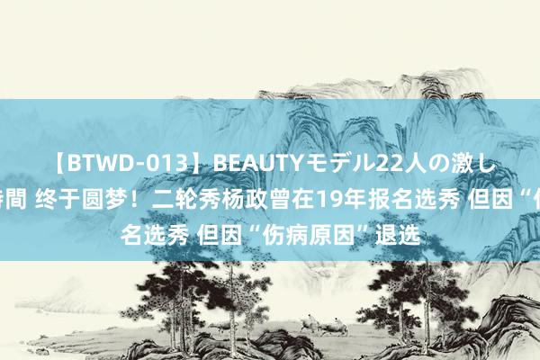 【BTWD-013】BEAUTYモデル22人の激しいピストン4時間 终于圆梦！二轮秀杨政曾在19年报名选秀 但因“伤病原因”退选