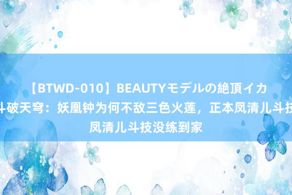 【BTWD-010】BEAUTYモデルの絶頂イカセ4時間 斗破天穹：妖凰钟为何不敌三色火莲，正本凤清儿斗技没练到家