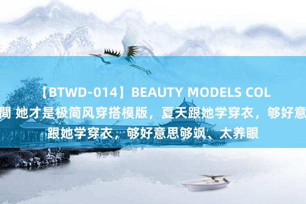 【BTWD-014】BEAUTY MODELS COLLECTION 2 4時間 她才是极简风穿搭模版，夏天跟她学穿衣，够好意思够飒、太养眼