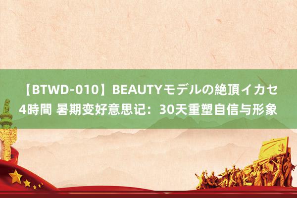 【BTWD-010】BEAUTYモデルの絶頂イカセ4時間 暑期变好意思记：30天重塑自信与形象