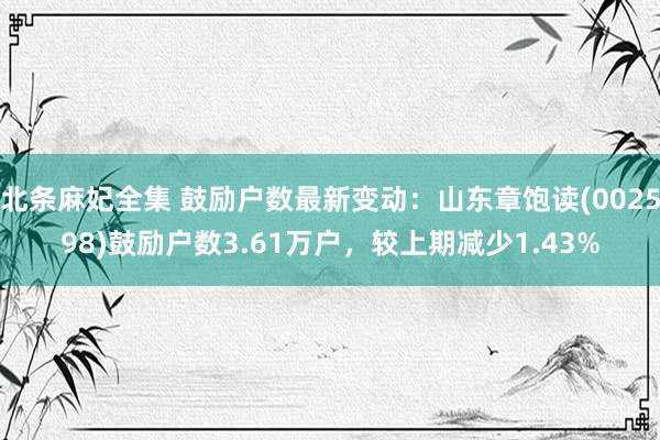 北条麻妃全集 鼓励户数最新变动：山东章饱读(002598)鼓励户数3.61万户，较上期减少1.43%