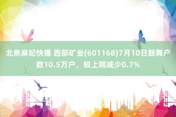 北条麻妃快播 西部矿业(601168)7月10日鼓舞户数10.5万户，较上期减少0.7%