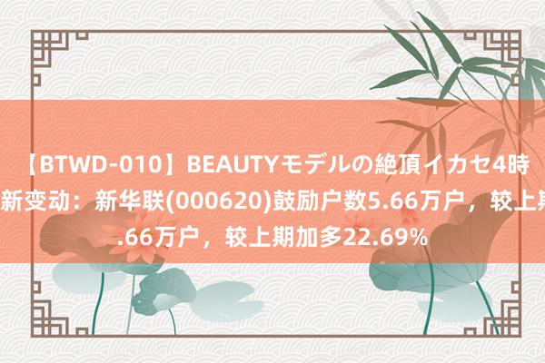 【BTWD-010】BEAUTYモデルの絶頂イカセ4時間 鼓励户数最新变动：新华联(000620)鼓励户数5.66万户，较上期加多22.69%