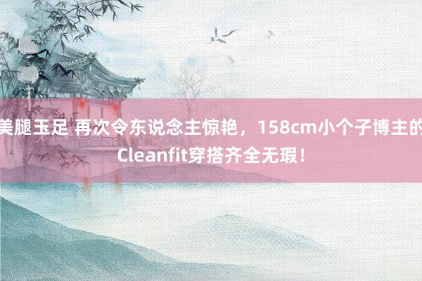 美腿玉足 再次令东说念主惊艳，158cm小个子博主的Cleanfit穿搭齐全无瑕！