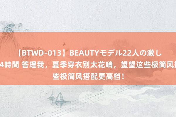 【BTWD-013】BEAUTYモデル22人の激しいピストン4時間 答理我，夏季穿衣别太花哨，望望这些极简风搭配更高档！