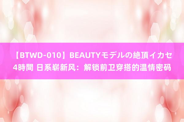 【BTWD-010】BEAUTYモデルの絶頂イカセ4時間 日系崭新风：解锁前卫穿搭的温情密码