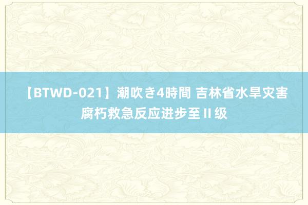 【BTWD-021】潮吹き4時間 吉林省水旱灾害腐朽救急反应进步至Ⅱ级