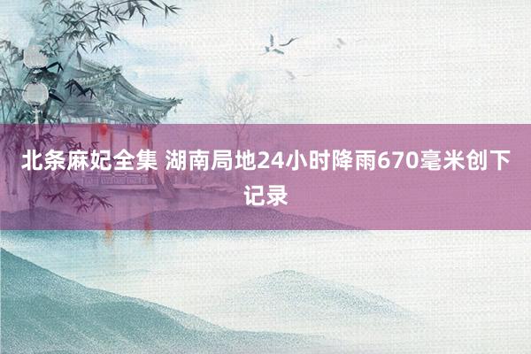 北条麻妃全集 湖南局地24小时降雨670毫米创下记录