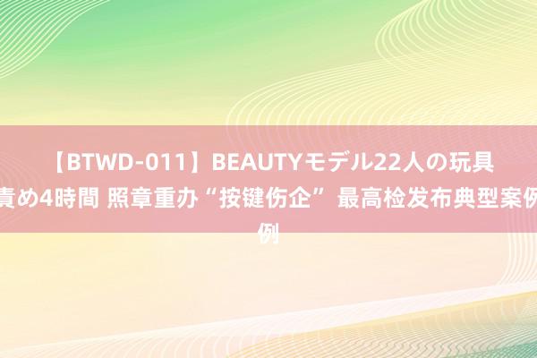 【BTWD-011】BEAUTYモデル22人の玩具責め4時間 照章重办“按键伤企” 最高检发布典型案例