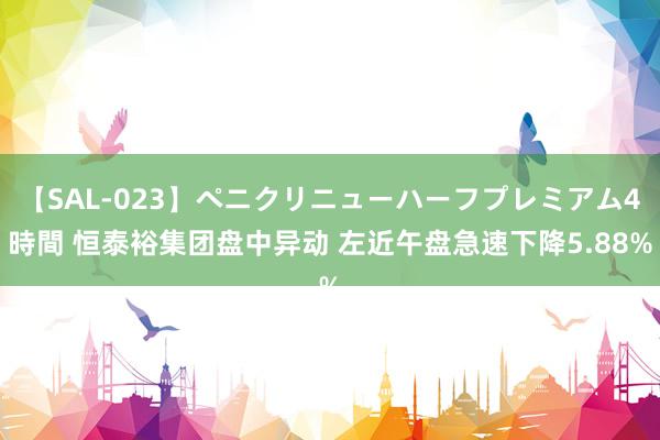 【SAL-023】ペニクリニューハーフプレミアム4時間 恒泰裕集团盘中异动 左近午盘急速下降5.88%