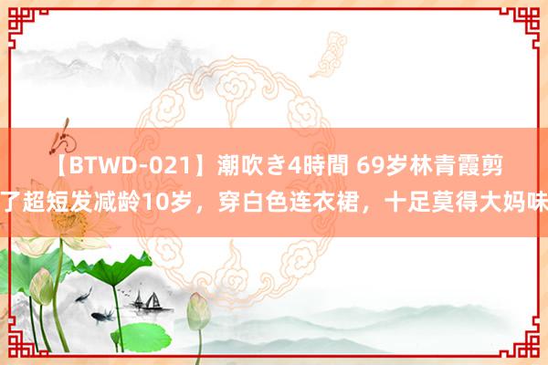 【BTWD-021】潮吹き4時間 69岁林青霞剪了超短发减龄10岁，穿白色连衣裙，十足莫得大妈味