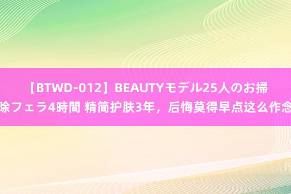 【BTWD-012】BEAUTYモデル25人のお掃除フェラ4時間 精简护肤3年，后悔莫得早点这么作念