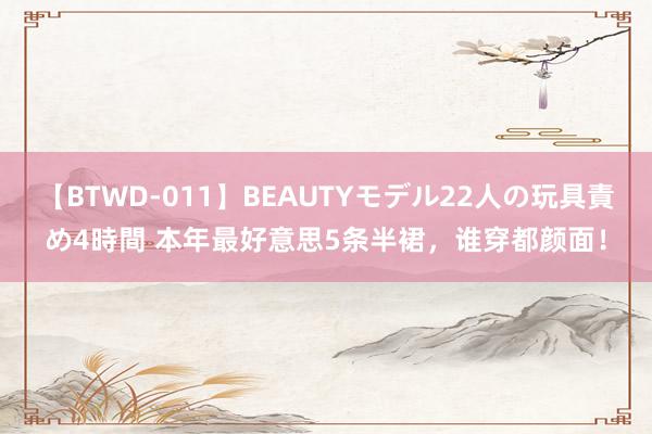 【BTWD-011】BEAUTYモデル22人の玩具責め4時間 本年最好意思5条半裙，谁穿都颜面！