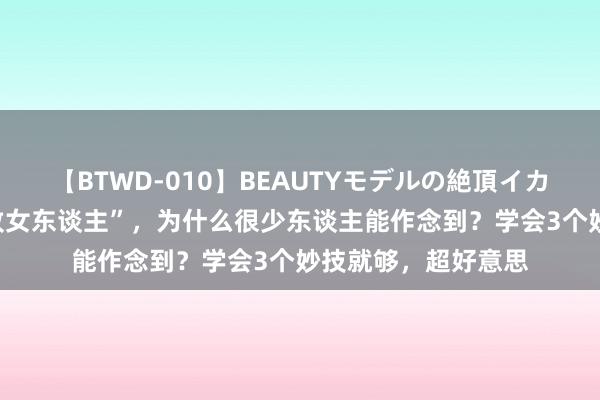 【BTWD-010】BEAUTYモデルの絶頂イカセ4時間 成为“密致女东谈主”，为什么很少东谈主能作念到？学会3个妙技就够，超好意思