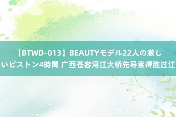 【BTWD-013】BEAUTYモデル22人の激しいピストン4時間 广西苍容浔江大桥先导索得胜过江